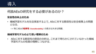 導⼊
#9
何故AEsの研究をする必要があるのか︖
安全性の向上のため
• 機械学習モデルを社会実装する上で, AEsに対する脆弱性は安全保障上の問題
となる.
-> 特にAEsの転移性（transferability）の⾼さは⼤きな問題.
機械学習モデルのより深い理解のため
• AEsに対する脆弱性の原因の分析は, これまで明らかにされていなかった機械
学習モデルの性質の理解につながる.
 