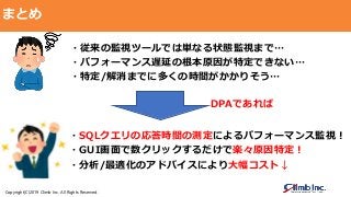 Copyright(C)2019 Climb Inc. All Rights Reserved.
まとめ
・従来の監視ツールでは単なる状態監視まで…
・パフォーマンス遅延の根本原因が特定できない…
・特定/解消までに多くの時間がかかりそう…
・SQLクエリの応答時間の測定によるパフォーマンス監視！
・GUI画面で数クリックするだけで楽々原因特定！
・分析/最適化のアドバイスにより大幅コスト↓
DPAであれば
 