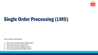 Single Order Processing (LMD)
In this module, we will discuss:-
1. Who are the Last Mile Delivery (LMD) sellers?
2. How can you process a single order?
3. How can you download duplicate copies?
4. How to download the Paytm Mall invoice?
 