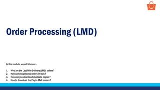 Order Processing (LMD)
In this module, we will discuss:-
1. Who are the Last Mile Delivery (LMD) sellers?
2. How can you process orders in bulk?
3. How can you download duplicate copies?
4. How to download the Paytm Mall invoice?
 