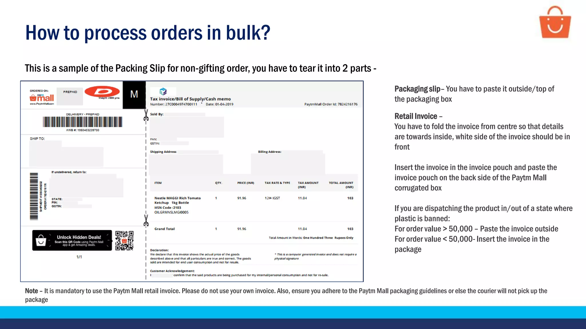 How to process orders in bulk?
This is a sample of the Packing Slip for non-gifting order, you have to tear it into 2 parts -
Note – It is mandatory to use the Paytm Mall retail invoice. Please do not use your own invoice. Also, ensure you adhere to the Paytm Mall packaging guidelines or else the courier will not pick up the
package
Packaging slip– You have to paste it outside/top of
the packaging box
Retail Invoice –
You have to fold the invoice from centre so that details
are towards inside, white side of the invoice should be in
front
Insert the invoice in the invoice pouch and paste the
invoice pouch on the back side of the Paytm Mall
corrugated box
If you are dispatching the product in/out of a state where
plastic is banned:
For order value > 50,000 – Paste the invoice outside
For order value < 50,000- Insert the invoice in the
package
 