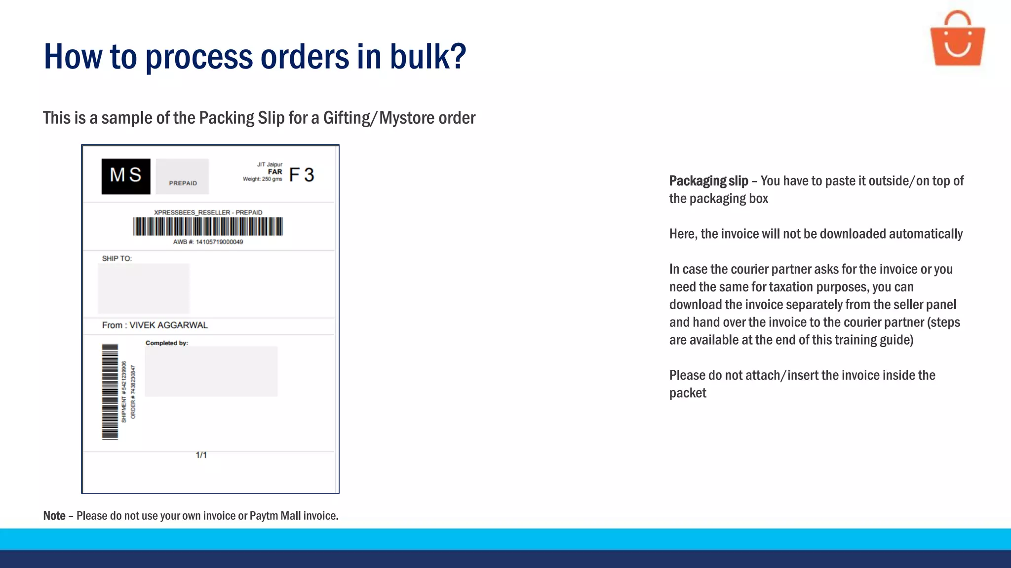 How to process orders in bulk?
Note – Please do not use your own invoice or Paytm Mall invoice.
This is a sample of the Packing Slip for a Gifting/Mystore order
Packaging slip – You have to paste it outside/on top of
the packaging box
Here, the invoice will not be downloaded automatically
In case the courier partner asks for the invoice or you
need the same for taxation purposes, you can
download the invoice separately from the seller panel
and hand over the invoice to the courier partner (steps
are available at the end of this training guide)
Please do not attach/insert the invoice inside the
packet
 
