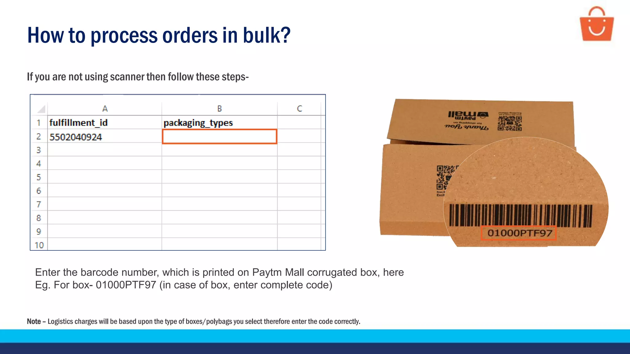 How to process orders in bulk?
If you are not using scanner then follow these steps-
Enter the barcode number, which is printed on Paytm Mall corrugated box, here
Eg. For box- 01000PTF97 (in case of box, enter complete code)
Note – Logistics charges will be based upon the type of boxes/polybags you select therefore enter the code correctly.
 