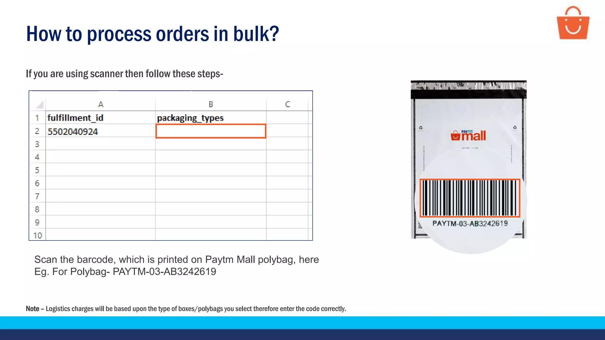 How to process orders in bulk?
If you are using scanner then follow these steps-
Scan the barcode, which is printed on Paytm Mall polybag, here
Eg. For Polybag- PAYTM-03-AB3242619
Note – Logistics charges will be based upon the type of boxes/polybags you select therefore enter the code correctly.
 