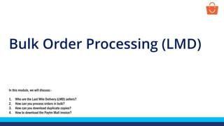 Bulk Order Processing (LMD)
In this module, we will discuss:-
1. Who are the Last Mile Delivery (LMD) sellers?
2. How can you process orders in bulk?
3. How can you download duplicate copies?
4. How to download the Paytm Mall invoice?
 