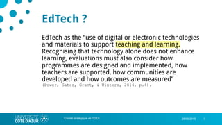 328/05/2019
EdTech ?
EdTech as the “use of digital or electronic technologies
and materials to support teaching and learning.
Recognising that technology alone does not enhance
learning, evaluations must also consider how
programmes are designed and implemented, how
teachers are supported, how communities are
developed and how outcomes are measured”
(Power, Gater, Grant, & Winters, 2014, p.4).
Comité stratégique de l’IDEX
 