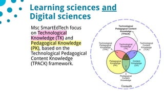 728/05/2019
Msc SmartEdTech focus
on Technological
Knowledge (TK) and
Pedagogical Knowledge
(PK), based on the
Technological Pedagogical
Content Knowledge
(TPACK) framework.
Comité stratégique de l’IDEX
Learning sciences and
Digital sciences
 