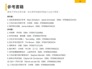 12
參考書籍
教科書：
1. 這就是服務設計思考，Marc Stickdorn、Jakob Schneider，ISBN：9789866254314
2. 行為式設計探索手冊，余德彰，ISBN：9789860434088
3. 看得見的經驗，James Kalbach，ISBN：9789864764525
參考書：
1. 物裡學，李明璁，ISBN：9789573264866
2. 思考的脈絡，蕭瑞麟，ISBN：9789864790760
3. 決定未來的10種人，Tom Kelley，ISBN：9789862130506
4. 設計思考改變世界，Tim Brown，ISBN：9789570836554
5. 場景革命，吳聲，ISBN：9789571371245
6. 劇本導引，余德彰、林文綺、王介丘，ISBN：9789570406221
7. 使用者體驗願景設計，山崎和彦等，ISBN：9789869199865
8. 行為改變科學的實務設計，Stephen Wendel，ISBN：9789863476801
9. 創新的用途理論，Clayton M. Christensen，ISBN：9789863982630
10. 設計一門好生意，Patrick van der Pijl，ISBN：9789866613906
11. 行為式設計探索手冊，余德彰，ISBN：9789860434088
課堂不用特定教科書。綜合業界經驗與理論方法並行學習。
 
