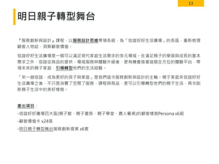 13
明日親子轉型舞台
『服務創新與設計』課程，以服務設計思維帶領各組，為「信誼好好生活廣場」的各區，重新梳理
顧客人物誌、洞察顧客價值。
信誼好好生活廣場是一個可以滿足現代家庭生活需求的多元場域。在滿足親子的學習與成長的基本
需求之外，信誼從商品的提供、場域服務與體驗升級後，更有機會搭著這個全方位的體驗平台，帶
領未來的親子家庭，引導轉型他們的生活經驗。
「來一趟信誼，成為更好的孩子與家庭」是我們這次服務創新與設計的主軸。親子家庭來信誼好好
生活廣場之後，不只是消費了空間了服務、課程與商品，更可以引導轉型他們的親子生活，再次刷
新親子生活中的美好樣貌。
產出項目：
-信誼好好廣場四大區(親子館、親子書房、親子學堂、農人餐桌)的顧客樣貌Persona x6組
-顧客價值卡 x24張
-明日親子轉型舞台服務創新提案 x6套
 