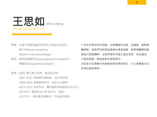 2
王思如
十多年的質性研究經驗，涉略電腦科技業、金融業、服務業、
醫療業、教育界等跨領域產業的專案經驗。曾帶領醫療物聯
網(IoT)新創團隊，從使用者研究建立產品原型，制定產品
行銷與策略，開拓創新的服務模式。
目前致力於建構未來創新教育與學習模式，大力推廣劇本式
思考的創新模組。
(Winny Wang)
Winny＠scenariolab.com.tw
學歷：交通大學應用藝術研究所(工業設計組)碩士、
義大利Domus Academy
Master in Business Design。
專長：使用者經驗研究(user experience research)、
體驗設計(experience design)。
經歷：2004, 震旦辦公傢俱，產品設計師。
2007-2012, 應用劇本實驗室，設計研究員。
2008-2014, 易禧創意科技，設計方法講師。
2013-2017, 美思科技，醫材創新與服務設計部主任。
2013至今, 臺灣科技大學 設計系，業師。
2017至今，應用劇本實驗室，行為設計總監。
 