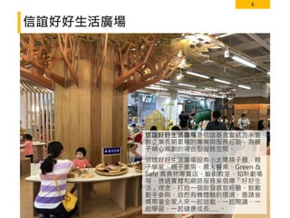 6
信誼好好生活廣場
信誼好好生活廣場是信誼基金會結合永豐
餘企業長期累積的專業與服務經驗，為親
子精心規劃的複合型服務空間。
信誼好好生活廣場設有小太陽親子館、親
子學堂、親子書房、農人餐桌、Green &
Safe 真食物專賣店、藝術教室、知新劇場
等，透過實體和網路服務來倡導「好好生
活」理念，打造一個啟發感官經驗、鼓勵
動手參與、自然有機體驗的環境，邀請爸
媽帶著全家人來一起遊戲、一起閱讀、一
起學習、一起健康成長……。
 