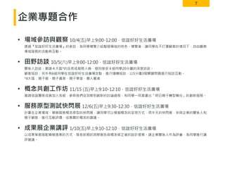 7
企業專題合作
• 場域參訪與觀察 10/4(五)早上9:00-12:00．信誼好好生活廣場
透過『信誼好好生活廣場』的參訪，為同學導覽介紹整個場域的特色。導覽後，讓同學在不打擾顧客的情況下，自由觀察
場域服務的活動與互動。
• 田野訪談 10/5(六)早上9:00-12:00．信誼好好生活廣場
關係人訪談：邀請４大區*的店長或服務人員，個別接受４組同學20分鐘的深度訪談。
顧客短訪：另外有6組同學在信誼好好生活廣場定點，進行隨機短訪，以5分鐘3個關鍵問題進行短訪互動。
*4大區：親子館、親子書房、親子學堂、農人餐桌
• 概念共創工作坊 11/15 (五)早上9:10-12:10．信誼好好生活廣場
邀請信誼團隊成員加入各組，參與我們從洞察到創新的討論過程，和同學一同激盪出「明日親子轉型舞台」的創新服務。
• 服務原型測試快閃展 12/6(五)早上9:30-12:30．信誼好好生活廣場
計畫在企業場域，舉辦服務概念原型的快閃展，讓同學可以模擬概念的呈現方式，用半天的快閃展，來與企業的關係人和
親子顧客，進行互動評價，收集關於概念的建議。
• 成果展企業講評 1/10(五)早上9:10-12:10．信誼好好生活廣場
以成果策展搭配簡報提案的方式，發表前期的洞察報告與概念修正後的設計提案。請企業關係人作為評審，為同學進行講
評建議。
 