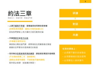 8
約法三章
– 上課不遲到不早退，是尊重其他同學的受教權
(時間到準時開課，遲到2次視同缺課1次)
因為我們課堂上有大量的分組互動與討論
– 作業準時交並全力以赴
(作業遲交視同沒交)
業師身分開的這門課，將帶領各位用實務模式學習
真實的世界要求的是負責任的態度
– 若你無法全程參與所有的練習，請直接放棄設計這條路
(不合理的缺課二次，直接當掉)
(請假必須提早請假，不接受當天臨時請假)
既然是必修課，就紮實的學習！
尊重自己、尊重同學、尊重這門課
在我的課堂上：
– 必須要不斷的自省吸收
– 必須要積極的發言提問
– 必須要投入參與實作
研讀
對話
共創
Ｘ
Ｘ
 