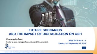 Safety and health at work is everyone’s concern. It’s good for you. It’s good for business.
FUTURE SCENARIOS
AND THE IMPACT OF DIGITALISATION ON OSH
WOS 2019, WS 1.1.1
Vienna, 24th September 19, 2019
Emmanuelle Brun
Senior project manager, Prevention and Research Unit
 
