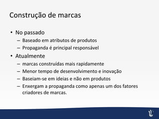 Construção de marcas
• No passado
– Baseado em atributos de produtos
– Propaganda é principal responsável
• Atualmente
– marcas construídas mais rapidamente
– Menor tempo de desenvolvimento e inovação
– Baseiam-se em ideias e não em produtos
– Enxergam a propaganda como apenas um dos fatores
criadores de marcas.
 