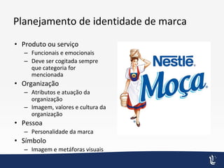 Planejamento de identidade de marca
• Produto ou serviço
– Funcionais e emocionais
– Deve ser cogitada sempre
que categoria for
mencionada
• Organização
– Atributos e atuação da
organização
– Imagem, valores e cultura da
organização
• Pessoa
– Personalidade da marca
• Símbolo
– Imagem e metáforas visuais
 