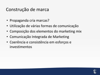 Construção de marca
• Propaganda cria marcas?
• Utilização de várias formas de comunicação
• Composição dos elementos do marketing mix
• Comunicação Integrada de Marketing
• Coerência e consistência em esforços e
investimentos
 
