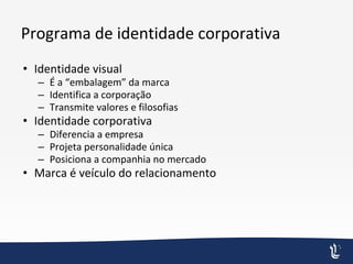 Programa de identidade corporativa
• Identidade visual
– É a “embalagem” da marca
– Identifica a corporação
– Transmite valores e filosofias
• Identidade corporativa
– Diferencia a empresa
– Projeta personalidade única
– Posiciona a companhia no mercado
• Marca é veículo do relacionamento
 
