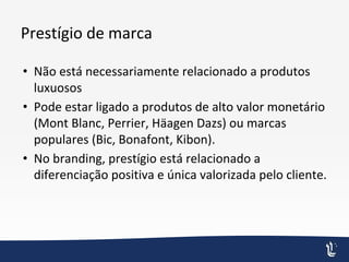 Prestígio de marca
• Não está necessariamente relacionado a produtos
luxuosos
• Pode estar ligado a produtos de alto valor monetário
(Mont Blanc, Perrier, Häagen Dazs) ou marcas
populares (Bic, Bonafont, Kibon).
• No branding, prestígio está relacionado a
diferenciação positiva e única valorizada pelo cliente.
 