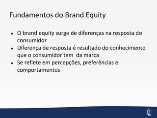 Fundamentos do Brand Equity
● O brand equity surge de diferenças na resposta do
consumidor
● Diferença de resposta é resultado do conhecimento
que o consumidor tem da marca
● Se reflete em percepções, preferências e
comportamentos
 