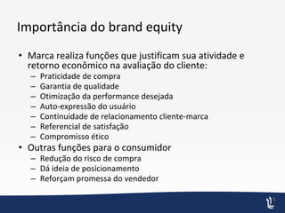 Importância do brand equity
• Marca realiza funções que justificam sua atividade e
retorno econômico na avaliação do cliente:
– Praticidade de compra
– Garantia de qualidade
– Otimização da performance desejada
– Auto-expressão do usuário
– Continuidade de relacionamento cliente-marca
– Referencial de satisfação
– Compromisso ético
• Outras funções para o consumidor
– Redução do risco de compra
– Dá ideia de posicionamento
– Reforçam promessa do vendedor
 