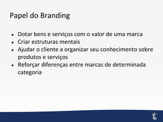 Papel do Branding
● Dotar bens e serviços com o valor de uma marca
● Criar estruturas mentais
● Ajudar o cliente a organizar seu conhecimento sobre
produtos e serviços
● Reforçar diferenças entre marcas de determinada
categoria
 