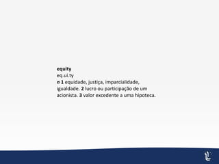 equity
eq.ui.ty
n 1 equidade, justiça, imparcialidade,
igualdade. 2 lucro ou participação de um
acionista. 3 valor excedente a uma hipoteca.
 