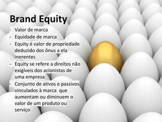 Brand Equity
- Valor de marca
- Equidade de marca
- Equity é valor de propriedade
deduzido dos ônus a ela
inerentes
- Equity se refere a direitos não
exigíveis dos acionistas de
uma empresa
- Conjunto de ativos e passivos
vinculados à marca que
aumentam ou diminuem o
valor de um produto ou
serviço
 