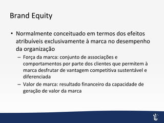 Brand Equity
• Normalmente conceituado em termos dos efeitos
atribuíveis exclusivamente à marca no desempenho
da organização
– Força da marca: conjunto de associações e
comportamentos por parte dos clientes que permitem à
marca desfrutar de vantagem competitiva sustentável e
diferenciada
– Valor de marca: resultado financeiro da capacidade de
geração de valor da marca
 