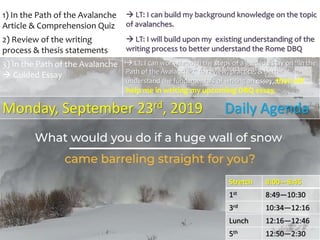 Stretch 8:00—8:45
1st 8:49—10:30
3rd 10:34—12:16
Lunch 12:16—12:46
5th 12:50—2:30
1) In the Path of the Avalanche
Article & Comprehension Quiz
 LT: I can build my background knowledge on the topic
of avalanches.
2) Review of the writing
process & thesis statements
 LT: I will build upon my existing understanding of the
writing process to better understand the Rome DBQ
3) In the Path of the Avalanche
 Guided Essay
 LT: I can work through the steps of a guided essay on “In the
Path of the Avalanche,” to review, practice, & better
understand the fundamentals of writing an essay, that will
help me in writing my upcoming DBQ essay.
Monday, September 23rd, 2019 Daily Agenda
 