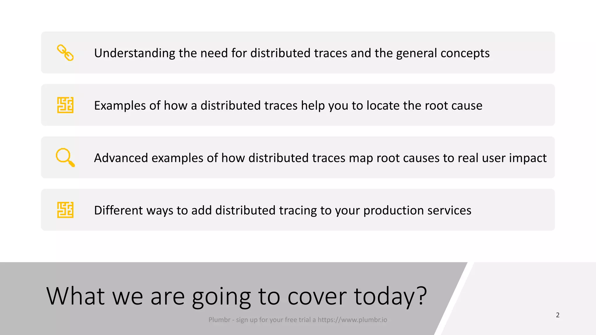 What we are going to cover today?
Understanding the need for distributed traces and the general concepts
Examples of how a distributed traces help you to locate the root cause
Advanced examples of how distributed traces map root causes to real user impact
Different ways to add distributed tracing to your production services
Plumbr - sign up for your free trial a https://www.plumbr.io
 