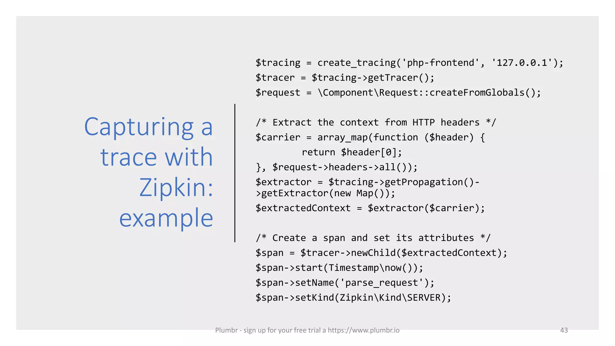 Capturing a
trace with
Zipkin:
example
$tracing = create_tracing('php-frontend', '127.0.0.1');
$tracer = $tracing->getTracer();
$request = ComponentRequest::createFromGlobals();
/* Extract the context from HTTP headers */
$carrier = array_map(function ($header) {
return $header[0];
}, $request->headers->all());
$extractor = $tracing->getPropagation()-
>getExtractor(new Map());
$extractedContext = $extractor($carrier);
/* Create a span and set its attributes */
$span = $tracer->newChild($extractedContext);
$span->start(Timestampnow());
$span->setName('parse_request');
$span->setKind(ZipkinKindSERVER);
43Plumbr - sign up for your free trial a https://www.plumbr.io
 