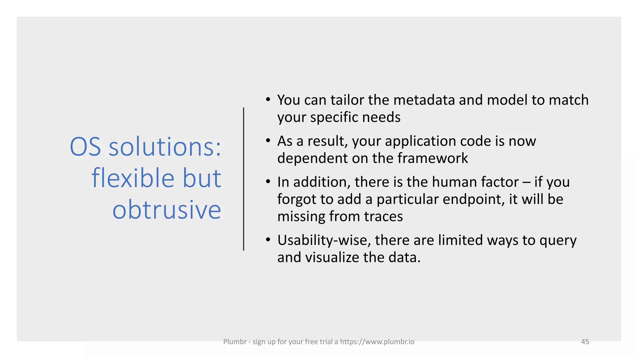 OS solutions:
flexible but
obtrusive
• You can tailor the metadata and model to match
your specific needs
• As a result, your application code is now
dependent on the framework
• In addition, there is the human factor – if you
forgot to add a particular endpoint, it will be
missing from traces
• Usability-wise, there are limited ways to query
and visualize the data.
45Plumbr - sign up for your free trial a https://www.plumbr.io
 