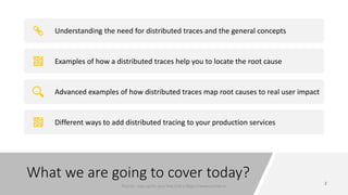 What we are going to cover today?
Understanding the need for distributed traces and the general concepts
Examples of how a distributed traces help you to locate the root cause
Advanced examples of how distributed traces map root causes to real user impact
Different ways to add distributed tracing to your production services
Plumbr - sign up for your free trial a https://www.plumbr.io
 