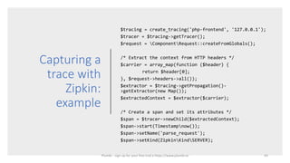 Capturing a
trace with
Zipkin:
example
$tracing = create_tracing('php-frontend', '127.0.0.1');
$tracer = $tracing->getTracer();
$request = ComponentRequest::createFromGlobals();
/* Extract the context from HTTP headers */
$carrier = array_map(function ($header) {
return $header[0];
}, $request->headers->all());
$extractor = $tracing->getPropagation()-
>getExtractor(new Map());
$extractedContext = $extractor($carrier);
/* Create a span and set its attributes */
$span = $tracer->newChild($extractedContext);
$span->start(Timestampnow());
$span->setName('parse_request');
$span->setKind(ZipkinKindSERVER);
43Plumbr - sign up for your free trial a https://www.plumbr.io
 