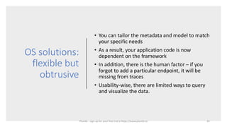 OS solutions:
flexible but
obtrusive
• You can tailor the metadata and model to match
your specific needs
• As a result, your application code is now
dependent on the framework
• In addition, there is the human factor – if you
forgot to add a particular endpoint, it will be
missing from traces
• Usability-wise, there are limited ways to query
and visualize the data.
45Plumbr - sign up for your free trial a https://www.plumbr.io
 