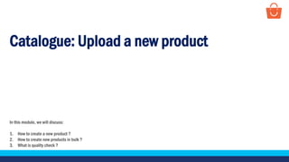 Catalogue: Upload a new product
In this module, we will discuss:
1. How to create a new product ?
2. How to create new products in bulk ?
3. What is quality check ?
 