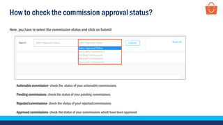 How to check the commission approval status?
Here, you have to select the commission status and click on Submit
Actionable commission- check the status of your actionable commissions
Pending commissions- check the status of your pending commissions
Rejected commissions- check the status of your rejected commissions
Approved commissions- check the status of your commissions which have been approved
 