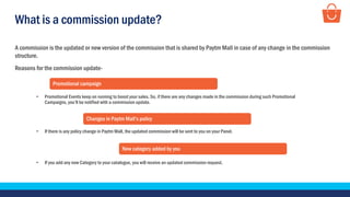 What is a commission update?
A commission is the updated or new version of the commission that is shared by Paytm Mall in case of any change in the commission
structure.
• Promotional Events keep on running to boost your sales. So, if there are any changes made in the commission during such Promotional
Campaigns, you’ll be notified with a commission update.
Promotional campaign
• If there is any policy change in Paytm Mall, the updated commission will be sent to you on your Panel.
Changes in Paytm Mall’s policy
• If you add any new Category to your catalogue, you will receive an updated commission request.
New category added by you
Reasons for the commission update-
 