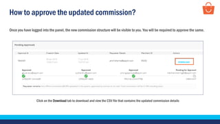 How to approve the updated commission?
Click on the Download tab to download and view the CSV file that contains the updated commission details
Once you have logged into the panel, the new commission structure will be visible to you. You will be required to approve the same.
 