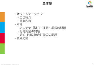 ©2019 kaleidosolutions inc. all rights reserved
全体像
・オリエンテーション
・自己紹介
・事業内容
・本編
・アンテナ（関心・注意）周辺の問題
・記憶周辺の問題
・認知（特に統合）周辺の問題
・質疑応答
3
 