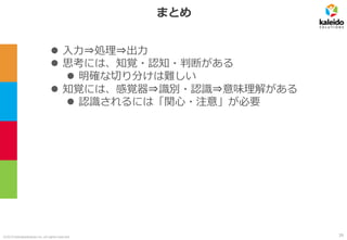 ©2019 kaleidosolutions inc. all rights reserved
まとめ
⚫ 入力⇒処理⇒出力
⚫ 思考には、知覚・認知・判断がある
⚫ 明確な切り分けは難しい
⚫ 知覚には、感覚器⇒識別・認識⇒意味理解がある
⚫ 認識されるには「関心・注意」が必要
39
 
