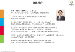 ©2019 kaleidosolutions inc. all rights reserved
自己紹介
高橋 興史（たかはし こうじ）
カレイドソリューションズ株式会社 代表取締役
「ビジネスゲーム」×「研修内製化」の市場を作り、
創業から11年間活躍。
非上場から東証一部上場、商社・サービス・コンサルなど、
国内外の幅広い経験を活かし、年100社以上にゲーム研修を提供。
どんなテーマでも面白くて学べる研修に仕上げる手腕に定評がある。
「ベンダーに断られる」テーマをなんとかすることを好み、
アイデアと仕掛けを凝らし、これまでにない解決策を編み出している。
特にゲームを使った学習の分野では、企業でのゲーム学習の第一人者として、
LudixLabのフェローとしても活躍。
東京大学・慶應義塾大学大学院・東京工芸大学等でも登壇。
共著に「入門企業内ゲーム研修(LudixLab)」「人材開発研究大全」。
4
 