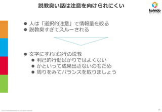 ©2019 kaleidosolutions inc. all rights reserved
説教臭い話は注意を向けられにくい
⚫ 文字にすれば3行の説教
⚫ 利己的行動ばかりではよくない
⚫ かといって成果出さないのもだめ
⚫ 周りをみてバランスを取りましょう
⚫ 人は「選択的注意」で情報量を絞る
⚫ 説教臭すぎてスルーされる
49
 