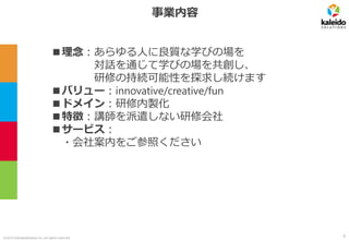 ©2019 kaleidosolutions inc. all rights reserved
事業内容
■理念：あらゆる人に良質な学びの場を
対話を通じて学びの場を共創し、
研修の持続可能性を探求し続けます
■バリュー：innovative/creative/fun
■ドメイン：研修内製化
■特徴：講師を派遣しない研修会社
■サービス：
・会社案内をご参照ください
5
 
