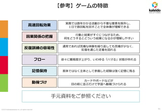 ©2019 kaleidosolutions inc. all rights reserved
【参考】ゲームの特徴
高速回転効果
反復訓練の容易性
記憶保持
フロー
動機づけ
実務では数年かかる活動から不要な要素を除外し、
１日で数回転を回すことで全体像が理解できる
通常であれば苦痛な体験を繰り返しても苦痛が少なく、
反復を通じた定着を図れる
客体ではなく主体として参画した経験は強く記憶に残る
徐々に難易度が上がり、いわゆる「ハマる」状態が作れる
カードやボードなどが
目の前に並ぶだけで学習へ動機づけられる
因果関係の把握
行動と結果がすぐにつながるため、
何をどうするとどういう結果になるかが理解しやすい
手元資料をご参照ください
51
 