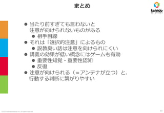 ©2019 kaleidosolutions inc. all rights reserved
まとめ
⚫ 当たり前すぎても言わないと
注意が向けられないものがある
⚫ 相手目線
⚫ それは「選択的注意」によるもの
⚫ 説教臭い話は注意を向けられにくい
⚫ 講義の効果が低い概念にはゲームも有効
⚫ 重要性知覚・重要性認知
⚫ 反復
⚫ 注意が向けられる（＝アンテナが立つ）と、
行動する判断に繋がりやすい
53
 