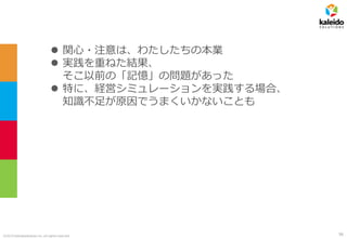 ©2019 kaleidosolutions inc. all rights reserved
⚫ 関心・注意は、わたしたちの本業
⚫ 実践を重ねた結果、
そこ以前の「記憶」の問題があった
⚫ 特に、経営シミュレーションを実践する場合、
知識不足が原因でうまくいかないことも
56
 