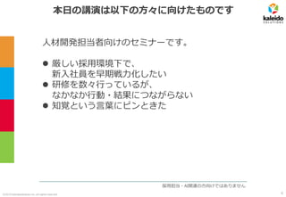 ©2019 kaleidosolutions inc. all rights reserved
本日の講演は以下の方々に向けたものです
人材開発担当者向けのセミナーです。
⚫ 厳しい採用環境下で、
新入社員を早期戦力化したい
⚫ 研修を数々行っているが、
なかなか行動・結果につながらない
⚫ 知覚という言葉にピンときた
採用担当・AI関連の方向けではありません
6
 
