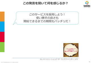 ©2019 kaleidosolutions inc. all rights reserved
この発言を聞いて何を感じるか？
カレイドソリューションズ「ザ・ラックファインダー」より
このサービスを採用しよう！
使い勝手の良さも
開始できるまでの期間もバッチリだ！
69
 